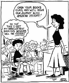 A boy with a cane leaning against his desk is sitting in a classroom with other kids.   He is the only kid without a textbook on his desk.   The teacher standing in front of the class is saying: "Open your books class, and we'll begin our journey into American History"  The boy is frowning and he is thinking to himself"By the time I get my Braille textbook, this semester will be history.
